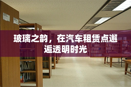 玻璃之韵，在汽车租赁点邂逅透明时光
