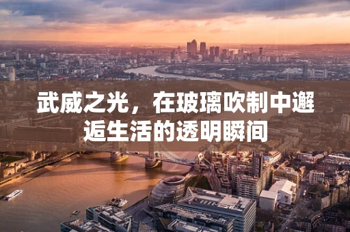 武威之光，在玻璃吹制中邂逅生活的透明瞬间