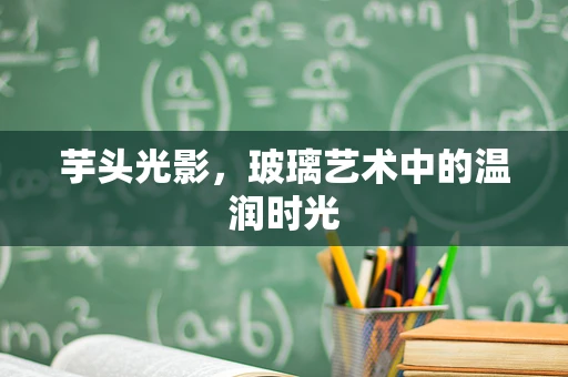 芋头光影，玻璃艺术中的温润时光