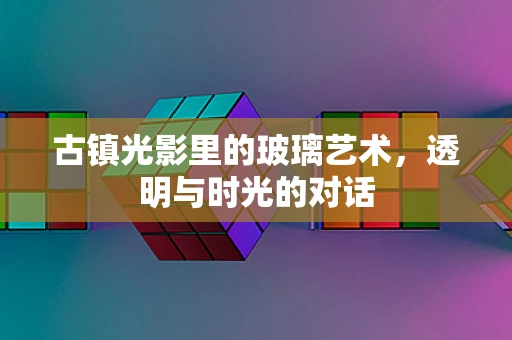 古镇光影里的玻璃艺术，透明与时光的对话