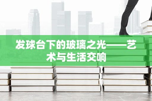 发球台下的玻璃之光——艺术与生活交响