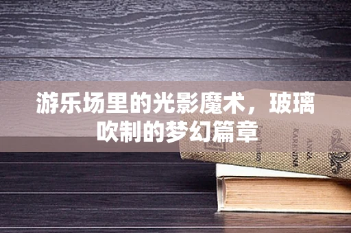 游乐场里的光影魔术，玻璃吹制的梦幻篇章