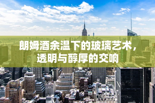 朗姆酒余温下的玻璃艺术，透明与醇厚的交响