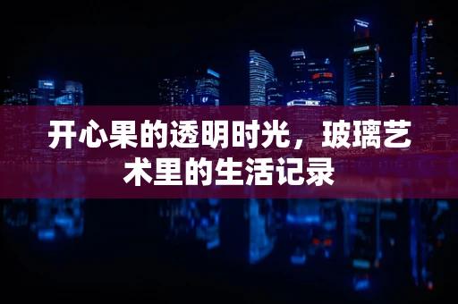 开心果的透明时光，玻璃艺术里的生活记录