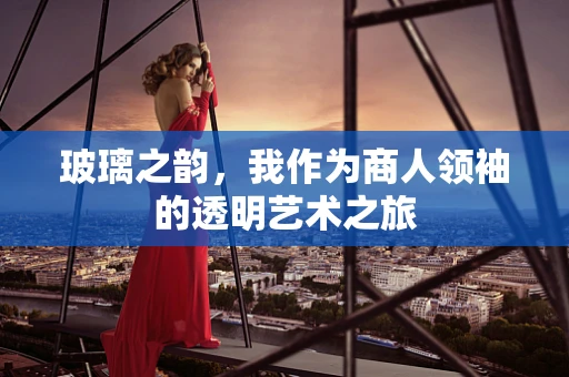 玻璃之韵，我作为商人领袖的透明艺术之旅