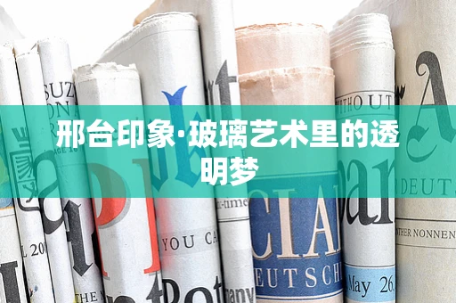邢台印象·玻璃艺术里的透明梦