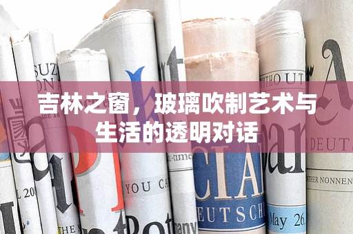吉林之窗，玻璃吹制艺术与生活的透明对话