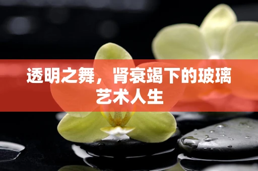 透明之舞，肾衰竭下的玻璃艺术人生
