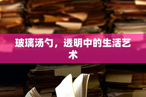 玻璃汤勺，透明中的生活艺术