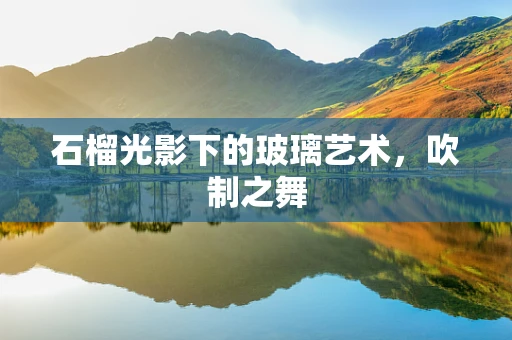 石榴光影下的玻璃艺术，吹制之舞