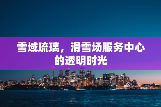 雪域琉璃，滑雪场服务中心的透明时光