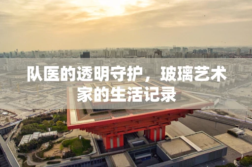 队医的透明守护，玻璃艺术家的生活记录