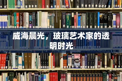 威海晨光，玻璃艺术家的透明时光