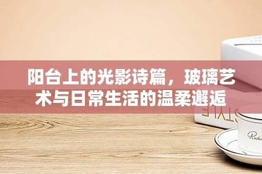 阳台上的光影诗篇，玻璃艺术与日常生活的温柔邂逅