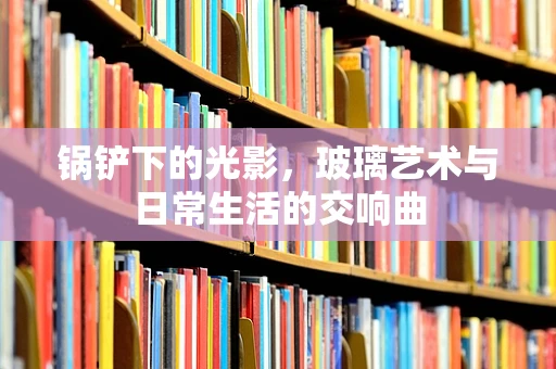 锅铲下的光影，玻璃艺术与日常生活的交响曲