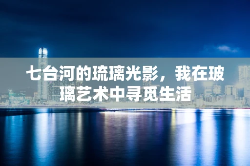 七台河的琉璃光影，我在玻璃艺术中寻觅生活