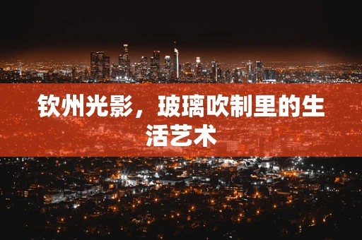 钦州光影，玻璃吹制里的生活艺术