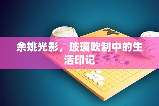 余姚光影，玻璃吹制中的生活印记