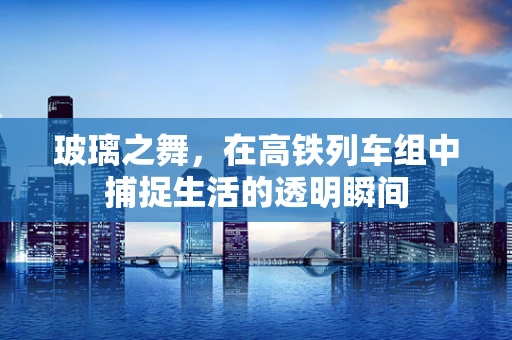 玻璃之舞，在高铁列车组中捕捉生活的透明瞬间