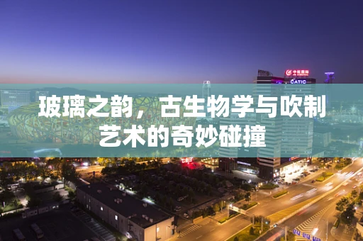 玻璃之韵，古生物学与吹制艺术的奇妙碰撞