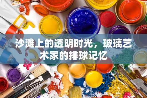 沙滩上的透明时光，玻璃艺术家的排球记忆