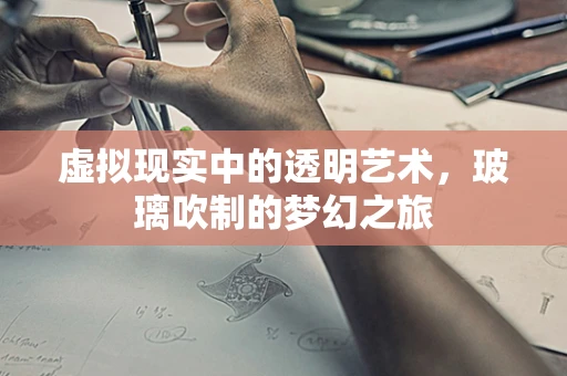 虚拟现实中的透明艺术，玻璃吹制的梦幻之旅