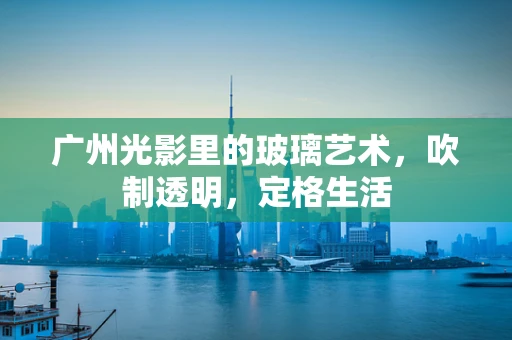广州光影里的玻璃艺术，吹制透明，定格生活