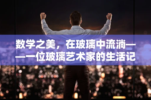数学之美，在玻璃中流淌——一位玻璃艺术家的生活记录