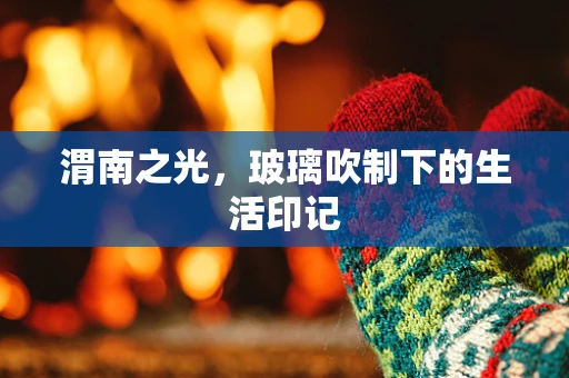 渭南之光，玻璃吹制下的生活印记