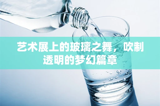 艺术展上的玻璃之舞，吹制透明的梦幻篇章