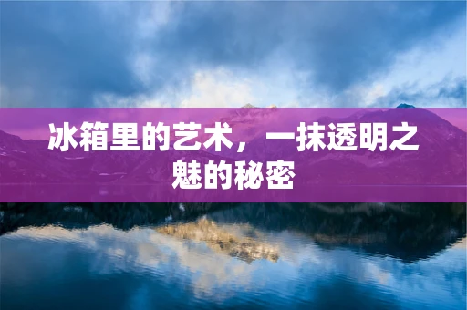 冰箱里的艺术，一抹透明之魅的秘密