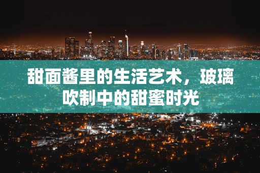 甜面酱里的生活艺术，玻璃吹制中的甜蜜时光