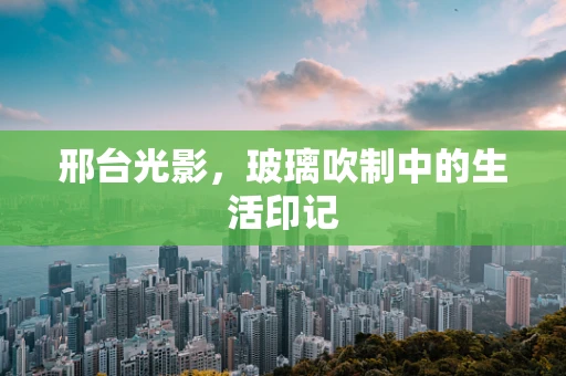 邢台光影，玻璃吹制中的生活印记