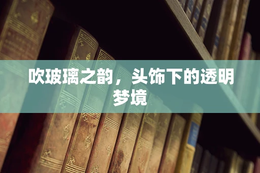 吹玻璃之韵，头饰下的透明梦境