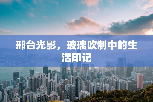 邢台光影，玻璃吹制中的生活印记