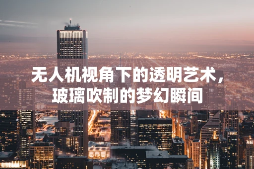 无人机视角下的透明艺术，玻璃吹制的梦幻瞬间