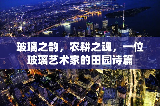 玻璃之韵，农耕之魂，一位玻璃艺术家的田园诗篇