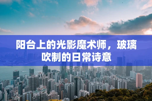 阳台上的光影魔术师，玻璃吹制的日常诗意