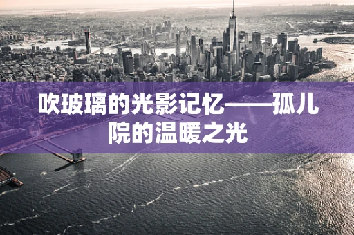 吹玻璃的光影记忆——孤儿院的温暖之光