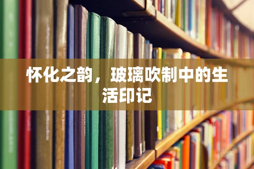 怀化之韵，玻璃吹制中的生活印记