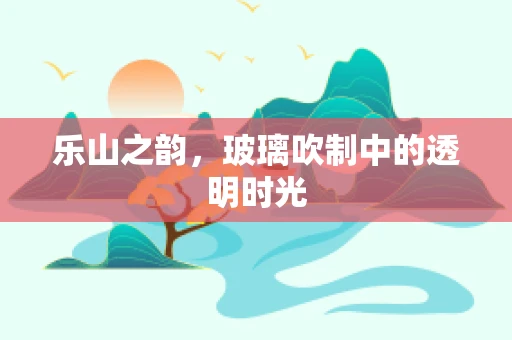 乐山之韵，玻璃吹制中的透明时光