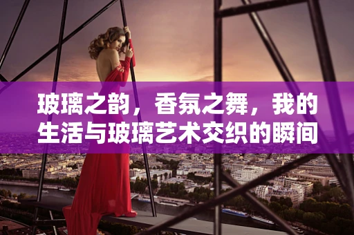 玻璃之韵，香氛之舞，我的生活与玻璃艺术交织的瞬间