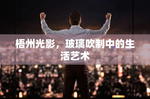 梧州光影，玻璃吹制中的生活艺术