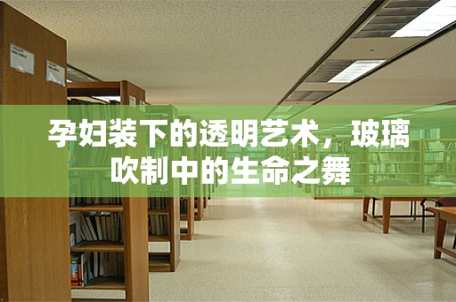 孕妇装下的透明艺术，玻璃吹制中的生命之舞