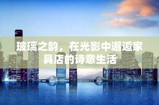 玻璃之韵，在光影中邂逅家具店的诗意生活