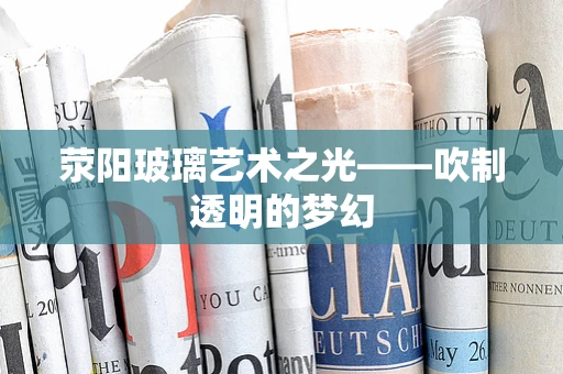 荥阳玻璃艺术之光——吹制透明的梦幻