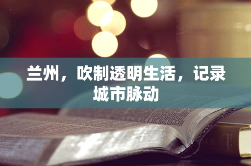 兰州，吹制透明生活，记录城市脉动
