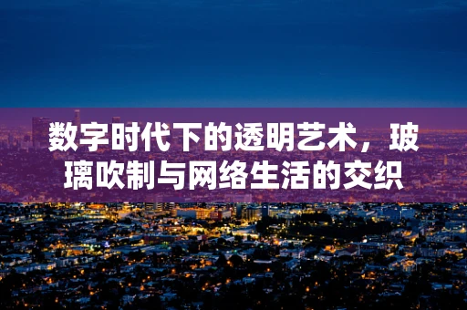 数字时代下的透明艺术，玻璃吹制与网络生活的交织