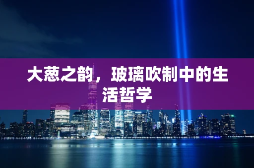 大葱之韵，玻璃吹制中的生活哲学