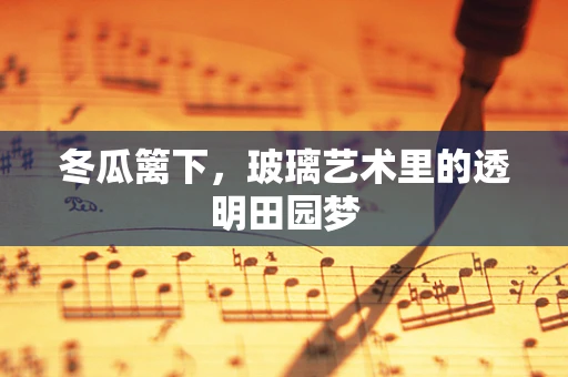 冬瓜篱下，玻璃艺术里的透明田园梦
